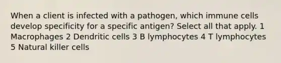 When a client is infected with a pathogen, which immune cells develop specificity for a specific antigen? Select all that apply. 1 Macrophages 2 Dendritic cells 3 B lymphocytes 4 T lymphocytes 5 Natural killer cells