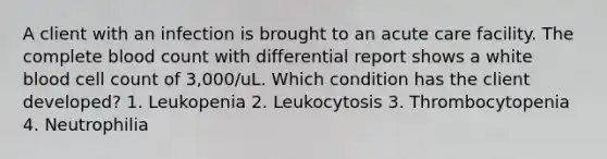 A client with an infection is brought to an acute care facility. The complete blood count with differential report shows a white blood cell count of 3,000/uL. Which condition has the client developed? 1. Leukopenia 2. Leukocytosis 3. Thrombocytopenia 4. Neutrophilia