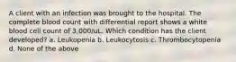 A client with an infection was brought to the hospital. The complete blood count with differential report shows a white blood cell count of 3,000/uL. Which condition has the client developed? a. Leukopenia b. Leukocytosis c. Thrombocytopenia d. None of the above