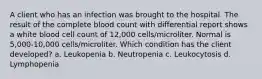 A client who has an infection was brought to the hospital. The result of the complete blood count with differential report shows a white blood cell count of 12,000 cells/microliter. Normal is 5,000-10,000 cells/microliter. Which condition has the client developed? a. Leukopenia b. Neutropenia c. Leukocytosis d. Lymphopenia