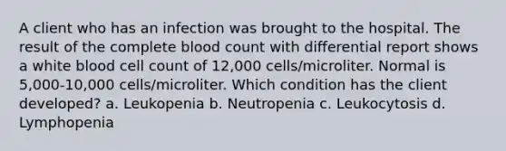 A client who has an infection was brought to the hospital. The result of the complete blood count with differential report shows a white blood cell count of 12,000 cells/microliter. Normal is 5,000-10,000 cells/microliter. Which condition has the client developed? a. Leukopenia b. Neutropenia c. Leukocytosis d. Lymphopenia