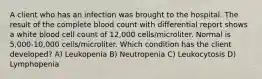 A client who has an infection was brought to the hospital. The result of the complete blood count with differential report shows a white blood cell count of 12,000 cells/microliter. Normal is 5,000-10,000 cells/microliter. Which condition has the client developed? A) Leukopenia B) Neutropenia C) Leukocytosis D) Lymphopenia