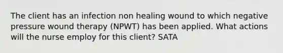 The client has an infection non healing wound to which negative pressure wound therapy (NPWT) has been applied. What actions will the nurse employ for this client? SATA