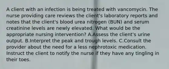 A client with an infection is being treated with vancomycin. The nurse providing care reviews the client's laboratory reports and notes that the client's blood urea nitrogen (BUN) and serum creatinine levels are newly elevated. What would be the appropriate nursing intervention? A.Assess the client's urine output. B.Interpret the peak and trough levels. C.Consult the provider about the need for a less nephrotoxic medication. Instruct the client to notify the nurse if they have any tingling in their toes.