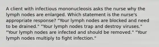 A client with infectious mononucleosis asks the nurse why the lymph nodes are enlarged. Which statement is the nurse's appropriate response? "Your lymph nodes are blocked and need to be drained." "Your lymph nodes trap and destroy viruses." "Your lymph nodes are infected and should be removed." "Your lymph nodes multiply to fight infection."