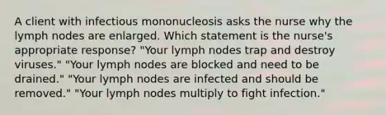 A client with infectious mononucleosis asks the nurse why the lymph nodes are enlarged. Which statement is the nurse's appropriate response? "Your lymph nodes trap and destroy viruses." "Your lymph nodes are blocked and need to be drained." "Your lymph nodes are infected and should be removed." "Your lymph nodes multiply to fight infection."