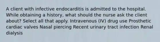 A client with infective endocarditis is admitted to the hospital. While obtaining a history, what should the nurse ask the client about? Select all that apply. Intravenous (IV) drug use Prosthetic cardiac valves Nasal piercing Recent urinary tract infection Renal dialysis