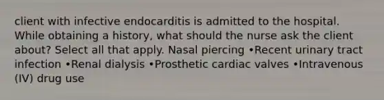 client with infective endocarditis is admitted to the hospital. While obtaining a history, what should the nurse ask the client about? Select all that apply. Nasal piercing •Recent urinary tract infection •Renal dialysis •Prosthetic cardiac valves •Intravenous (IV) drug use