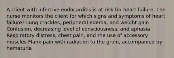 A client with infective endocarditis is at risk for heart failure. The nurse monitors the client for which signs and symptoms of heart failure? Lung crackles, peripheral edema, and weight gain Confusion, decreasing level of consciousness, and aphasia Respiratory distress, chest pain, and the use of accessory muscles Flank pain with radiation to the groin, accompanied by hematuria