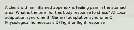 A client with an inflamed appendix is feeling pain in the stomach area. What is the term for this body response to stress? A) Local adaptation syndrome B) General adaptation syndrome C) Physiological homeostasis D) Fight-or-flight response