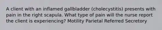 A client with an inflamed gallbladder (cholecystitis) presents with pain in the right scapula. What type of pain will the nurse report the client is experiencing? Motility Parietal Referred Secretory