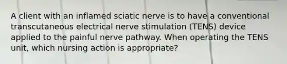 A client with an inflamed sciatic nerve is to have a conventional transcutaneous electrical nerve stimulation (TENS) device applied to the painful nerve pathway. When operating the TENS unit, which nursing action is appropriate?