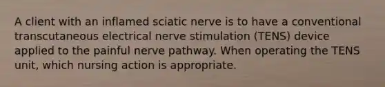 A client with an inflamed sciatic nerve is to have a conventional transcutaneous electrical nerve stimulation (TENS) device applied to the painful nerve pathway. When operating the TENS unit, which nursing action is appropriate.