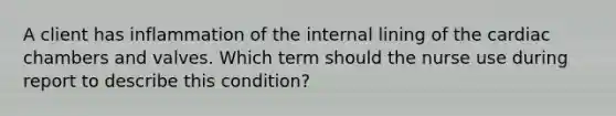 A client has inflammation of the internal lining of the cardiac chambers and valves. Which term should the nurse use during report to describe this condition?