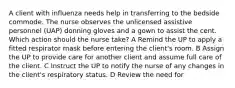 A client with influenza needs help in transferring to the bedside commode. The nurse observes the unlicensed assistive personnel (UAP) donning gloves and a gown to assist the cent. Which action should the nurse take? A Remind the UP to apply a fitted respirator mask before entering the client's room. B Assign the UP to provide care for another client and assume full care of the client. C Instruct the UP to notify the nurse of any changes in the client's respiratory status. D Review the need for