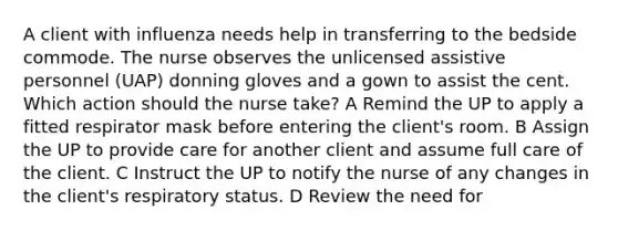 A client with influenza needs help in transferring to the bedside commode. The nurse observes the unlicensed assistive personnel (UAP) donning gloves and a gown to assist the cent. Which action should the nurse take? A Remind the UP to apply a fitted respirator mask before entering the client's room. B Assign the UP to provide care for another client and assume full care of the client. C Instruct the UP to notify the nurse of any changes in the client's respiratory status. D Review the need for