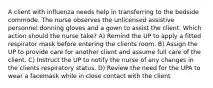 A client with influenza needs help in transferring to the bedside commode. The nurse observes the unlicensed assistive personnel donning gloves and a gown to assist the client. Which action should the nurse take? A) Remind the UP to apply a fitted respirator mask before entering the clients room. B) Assign the UP to provide care for another client and assume full care of the client. C) Instruct the UP to notify the nurse of any changes in the clients respiratory status. D) Review the need for the UPA to wear a facemask while in close contact with the client