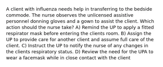 A client with influenza needs help in transferring to the bedside commode. The nurse observes the unlicensed assistive personnel donning gloves and a gown to assist the client. Which action should the nurse take? A) Remind the UP to apply a fitted respirator mask before entering the clients room. B) Assign the UP to provide care for another client and assume full care of the client. C) Instruct the UP to notify the nurse of any changes in the clients respiratory status. D) Review the need for the UPA to wear a facemask while in close contact with the client