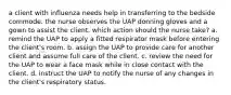 a client with influenza needs help in transferring to the bedside commode. the nurse observes the UAP donning gloves and a gown to assist the client. which action should the nurse take? a. remind the UAP to apply a fitted respirator mask before entering the client's room. b. assign the UAP to provide care for another client and assume full care of the client. c. review the need for the UAP to wear a face mask while in close contact with the client. d. instruct the UAP to notify the nurse of any changes in the client's respiratory status.