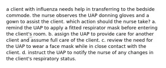 a client with influenza needs help in transferring to the bedside commode. the nurse observes the UAP donning gloves and a gown to assist the client. which action should the nurse take? a. remind the UAP to apply a fitted respirator mask before entering the client's room. b. assign the UAP to provide care for another client and assume full care of the client. c. review the need for the UAP to wear a face mask while in close contact with the client. d. instruct the UAP to notify the nurse of any changes in the client's respiratory status.