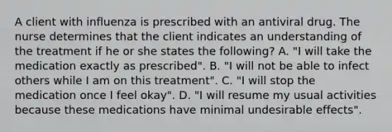 A client with influenza is prescribed with an antiviral drug. The nurse determines that the client indicates an understanding of the treatment if he or she states the following? A. "I will take the medication exactly as prescribed". B. "I will not be able to infect others while I am on this treatment". C. "I will stop the medication once I feel okay". D. "I will resume my usual activities because these medications have minimal undesirable effects".