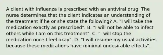 A client with influenza is prescribed with an antiviral drug. The nurse determines that the client indicates an understanding of the treatment if he or she state the following? A. "I will take the medication exactly as prescribed". B. "I will not be able to infect others while I am on this treatment". C. "I will stop the medication once I feel okay". D. "I will resume my usual activities because these medications have minimal undesirable effects".