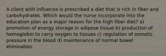 A client with influenza is prescribed a diet that is rich in fiber and carbohydrates. Which would the nurse incorporate into the education plan as a major reason for the high fiber diet? a) promotion of energy storage in adipose tissue b) production of hemoglobin to carry oxygen to tissues c) regulation of osmotic pressure in the blood d) maintenance of normal bowel elimination