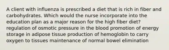 A client with influenza is prescribed a diet that is rich in fiber and carbohydrates. Which would the nurse incorporate into the education plan as a major reason for the high fiber diet? regulation of osmotic pressure in the blood promotion of energy storage in adipose tissue production of hemoglobin to carry oxygen to tissues maintenance of normal bowel elimination