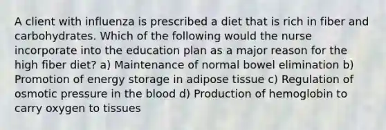 A client with influenza is prescribed a diet that is rich in fiber and carbohydrates. Which of the following would the nurse incorporate into the education plan as a major reason for the high fiber diet? a) Maintenance of normal bowel elimination b) Promotion of energy storage in adipose tissue c) Regulation of osmotic pressure in the blood d) Production of hemoglobin to carry oxygen to tissues