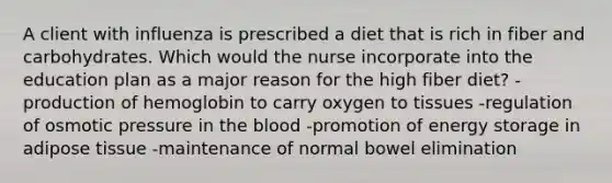 A client with influenza is prescribed a diet that is rich in fiber and carbohydrates. Which would the nurse incorporate into the education plan as a major reason for the high fiber diet? - production of hemoglobin to carry oxygen to tissues -regulation of osmotic pressure in the blood -promotion of energy storage in adipose tissue -maintenance of normal bowel elimination