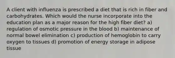 A client with influenza is prescribed a diet that is rich in fiber and carbohydrates. Which would the nurse incorporate into the education plan as a major reason for the high fiber diet? a) regulation of osmotic pressure in the blood b) maintenance of normal bowel elimination c) production of hemoglobin to carry oxygen to tissues d) promotion of energy storage in adipose tissue