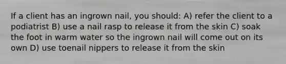 ​If a client has an ingrown nail, you should: ​A) refer the client to a podiatrist ​B) use a nail rasp to release it from the skin ​C) soak the foot in warm water so the ingrown nail will come out on its own D) use toenail nippers to release it from the skin