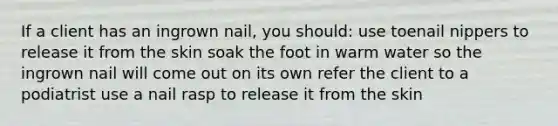 ​If a client has an ingrown nail, you should: use toenail nippers to release it from the skin ​soak the foot in warm water so the ingrown nail will come out on its own ​refer the client to a podiatrist ​use a nail rasp to release it from the skin​