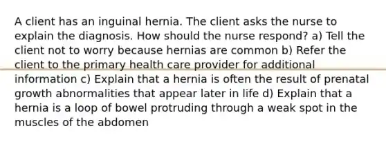 A client has an inguinal hernia. The client asks the nurse to explain the diagnosis. How should the nurse respond? a) Tell the client not to worry because hernias are common b) Refer the client to the primary health care provider for additional information c) Explain that a hernia is often the result of prenatal growth abnormalities that appear later in life d) Explain that a hernia is a loop of bowel protruding through a weak spot in the muscles of the abdomen