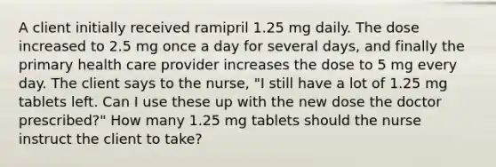 A client initially received ramipril 1.25 mg daily. The dose increased to 2.5 mg once a day for several days, and finally the primary health care provider increases the dose to 5 mg every day. The client says to the nurse, "I still have a lot of 1.25 mg tablets left. Can I use these up with the new dose the doctor prescribed?" How many 1.25 mg tablets should the nurse instruct the client to take?