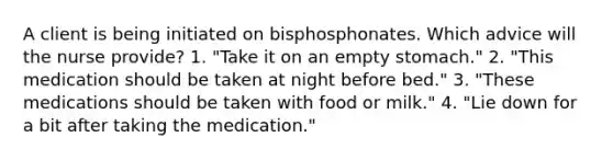 A client is being initiated on bisphosphonates. Which advice will the nurse provide? 1. "Take it on an empty stomach." 2. "This medication should be taken at night before bed." 3. "These medications should be taken with food or milk." 4. "Lie down for a bit after taking the medication."