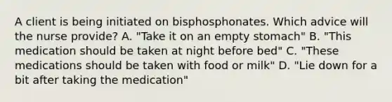 A client is being initiated on bisphosphonates. Which advice will the nurse provide? A. "Take it on an empty stomach" B. "This medication should be taken at night before bed" C. "These medications should be taken with food or milk" D. "Lie down for a bit after taking the medication"