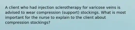 A client who had injection sclerotherapy for varicose veins is advised to wear compression (support) stockings. What is most important for the nurse to explain to the client about compression stockings?