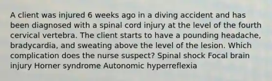 A client was injured 6 weeks ago in a diving accident and has been diagnosed with a spinal cord injury at the level of the fourth cervical vertebra. The client starts to have a pounding headache, bradycardia, and sweating above the level of the lesion. Which complication does the nurse suspect? Spinal shock Focal brain injury Horner syndrome Autonomic hyperreflexia