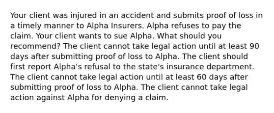 Your client was injured in an accident and submits proof of loss in a timely manner to Alpha Insurers. Alpha refuses to pay the claim. Your client wants to sue Alpha. What should you recommend? The client cannot take legal action until at least 90 days after submitting proof of loss to Alpha. The client should first report Alpha's refusal to the state's insurance department. The client cannot take legal action until at least 60 days after submitting proof of loss to Alpha. The client cannot take legal action against Alpha for denying a claim.