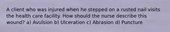 A client who was injured when he stepped on a rusted nail visits the health care facility. How should the nurse describe this wound? a) Avulsion b) Ulceration c) Abrasion d) Puncture
