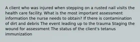 A client who was injured when stepping on a rusted nail visits the health care facility. What is the most important assessment information the nurse needs to obtain? If there is contamination of dirt and debris The event leading up to the trauma Staging the wound for assessment The status of the client's tetanus immunization