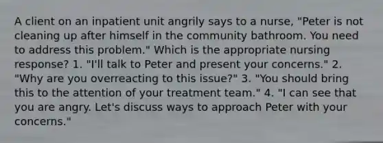 A client on an inpatient unit angrily says to a nurse, "Peter is not cleaning up after himself in the community bathroom. You need to address this problem." Which is the appropriate nursing response? 1. "I'll talk to Peter and present your concerns." 2. "Why are you overreacting to this issue?" 3. "You should bring this to the attention of your treatment team." 4. "I can see that you are angry. Let's discuss ways to approach Peter with your concerns."