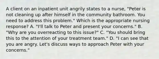 A client on an inpatient unit angrily states to a nurse, "Peter is not cleaning up after himself in the community bathroom. You need to address this problem." Which is the appropriate nursing response? A. "I'll talk to Peter and present your concerns." B. "Why are you overreacting to this issue?" C. "You should bring this to the attention of your treatment team." D. "I can see that you are angry. Let's discuss ways to approach Peter with your concerns."