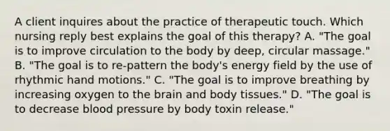 A client inquires about the practice of therapeutic touch. Which nursing reply best explains the goal of this therapy? A. "The goal is to improve circulation to the body by deep, circular massage." B. "The goal is to re-pattern the body's energy field by the use of rhythmic hand motions." C. "The goal is to improve breathing by increasing oxygen to the brain and body tissues." D. "The goal is to decrease blood pressure by body toxin release."