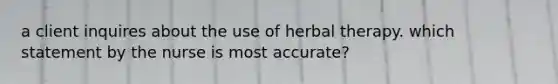 a client inquires about the use of herbal therapy. which statement by the nurse is most accurate?