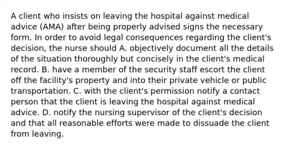 A client who insists on leaving the hospital against medical advice (AMA) after being properly advised signs the necessary form. In order to avoid legal consequences regarding the client's decision, the nurse should A. objectively document all the details of the situation thoroughly but concisely in the client's medical record. B. have a member of the security staff escort the client off the facility's property and into their private vehicle or public transportation. C. with the client's permission notify a contact person that the client is leaving the hospital against medical advice. D. notify the nursing supervisor of the client's decision and that all reasonable efforts were made to dissuade the client from leaving.