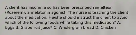 A client has insomnia so has been prescribed ramelteon (Rozerem), a melatonin agonist. The nurse is teaching the client about the medication. He/she should instruct the client to avoid which of the following foods while taking this medication? A. Eggs B. Grapefruit juice* C. Whole-grain bread D. Chicken