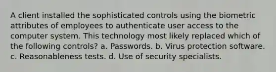 A client installed the sophisticated controls using the biometric attributes of employees to authenticate user access to the computer system. This technology most likely replaced which of the following controls? a. Passwords. b. Virus protection software. c. Reasonableness tests. d. Use of security specialists.