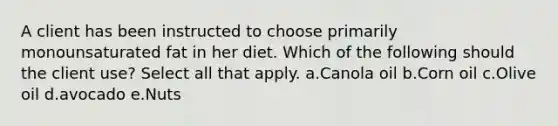 A client has been instructed to choose primarily monounsaturated fat in her diet. Which of the following should the client use? Select all that apply. a.Canola oil b.Corn oil c.Olive oil d.avocado e.Nuts